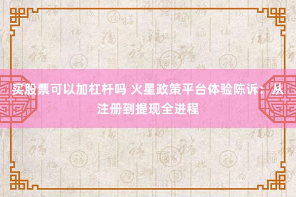 买股票可以加杠杆吗 火星政策平台体验陈诉：从注册到提现全进程