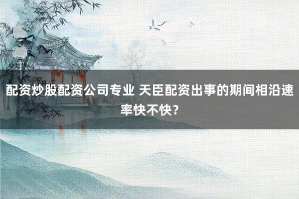 配资炒股配资公司专业 天臣配资出事的期间相沿速率快不快？