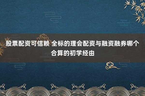 股票配资可信赖 全标的理会配资与融资融券哪个合算的初学经由