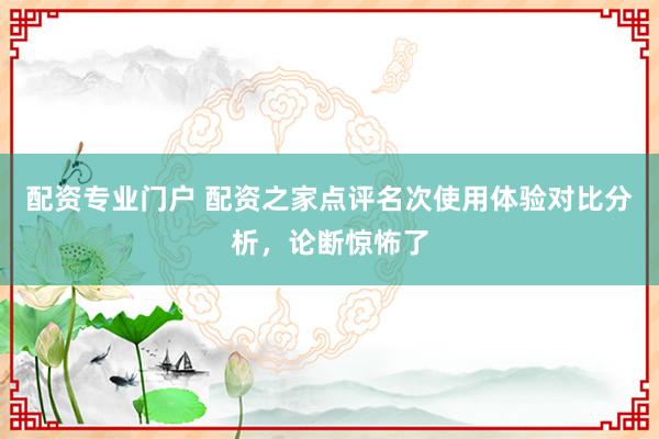 配资专业门户 配资之家点评名次使用体验对比分析，论断惊怖了
