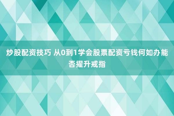 炒股配资技巧 从0到1学会股票配资亏钱何如办能否擢升戒指