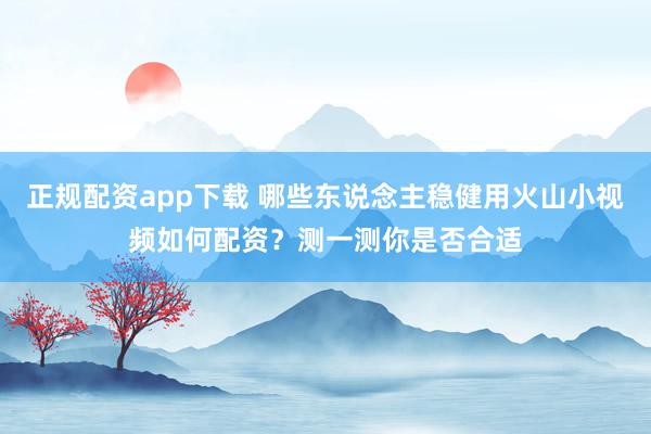 正规配资app下载 哪些东说念主稳健用火山小视频如何配资?测一测你是否合适