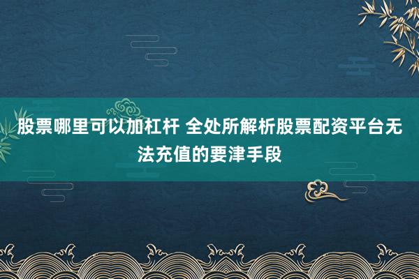 股票哪里可以加杠杆 全处所解析股票配资平台无法充值的要津手段