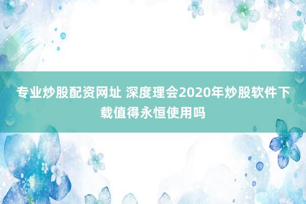 专业炒股配资网址 深度理会2020年炒股软件下载值得永恒使用吗