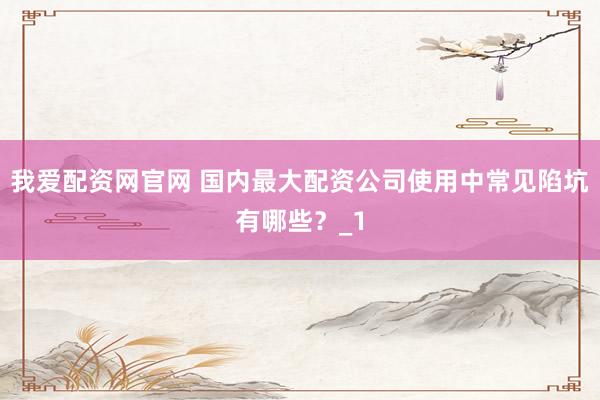 我爱配资网官网 国内最大配资公司使用中常见陷坑有哪些？_1