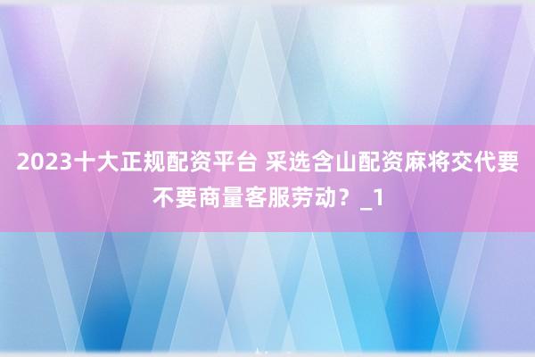 2023十大正规配资平台 采选含山配资麻将交代要不要商量客服劳动？_1
