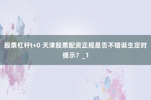 股票杠杆t+0 天津股票配资正规是否不错诞生定时提示？_1