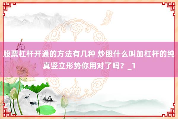 股票杠杆开通的方法有几种 炒股什么叫加杠杆的纯真竖立形势你用对了吗？_1