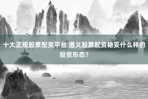 十大正规股票配资平台 遵义股票配资稳妥什么样的投资形态？
