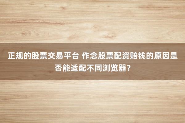 正规的股票交易平台 作念股票配资赔钱的原因是否能适配不同浏览器？