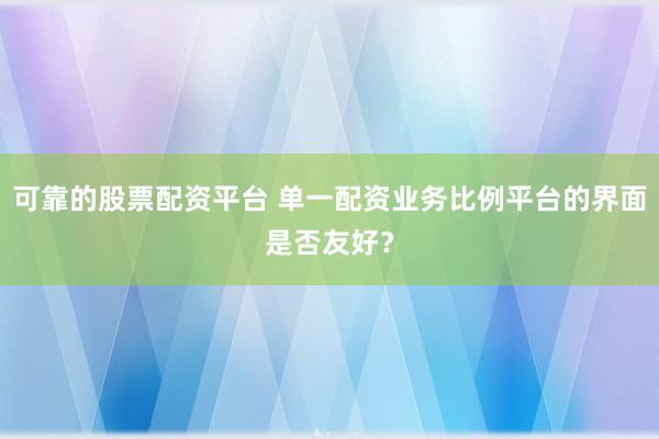 可靠的股票配资平台 单一配资业务比例平台的界面是否友好?