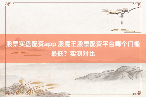 股票实盘配资app 股魔王股票配资平台哪个门槛最低？实测对比
