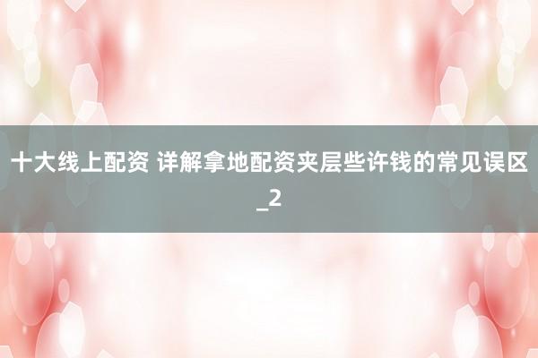 十大线上配资 详解拿地配资夹层些许钱的常见误区_2