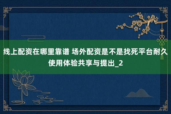 线上配资在哪里靠谱 场外配资是不是找死平台耐久使用体验共享与提出_2