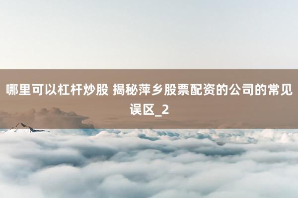 哪里可以杠杆炒股 揭秘萍乡股票配资的公司的常见误区_2