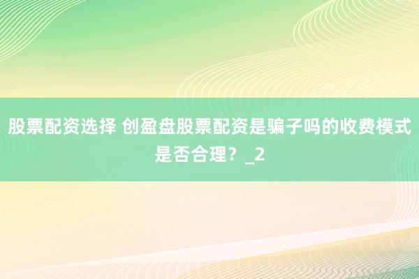 股票配资选择 创盈盘股票配资是骗子吗的收费模式是否合理？_2