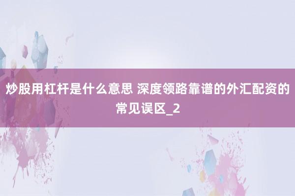 炒股用杠杆是什么意思 深度领路靠谱的外汇配资的常见误区_2