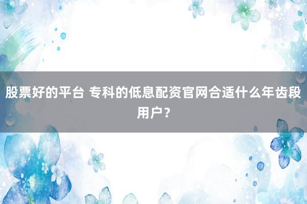 股票好的平台 专科的低息配资官网合适什么年齿段用户？